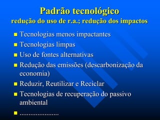Padrão tecnológico
redução do uso de r.a.; redução dos impactos
Tecnologias menos impactantes
 Tecnologias limpas
 Uso de fontes alternativas
 Redução das emissões (descarbonização da
economia)
 Reduzir, Reutilizar e Reciclar
 Tecnologias de recuperação do passivo
ambiental
 ......................


 
