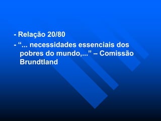 - Relação 20/80
- “... necessidades essenciais dos
pobres do mundo,...” – Comissão
Brundtland

 