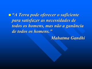 “A

Terra pode oferecer o suficiente
para satisfazer as necessidades de
todos os homens, mas não a ganância
de todos os homens.”
Mahatma Gandhi

 
