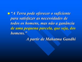  “A

Terra pode oferecer o suficiente
para satisfazer as necessidades de
todos os homens, mas não a ganância
de uma pequena parcela, que seja, dos
homens.”
A partir de Mahatma Gandhi

 
