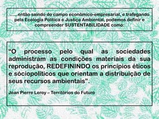 ......então saindo do campo econômico-empresarial, e trafegando
   pela Ecologia Política e Justiça Ambiental, podemos definir e
             compreender SUSTENTABILIDADE como:




“O processo pelo qual as sociedades
administram as condições materiais da sua
reprodução, REDEFININDO os princípios éticos
e sóciopolíticos que orientam a distribuição de
seus recursos ambientais”.
Jean Pierre Leroy – Territórios do Futuro
 