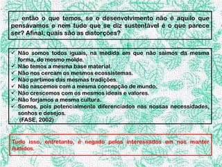 .... então o que temos, se o desenvolvimento não é aquilo que
pensávamos e nem tudo que se diz sustentável é o que parece
ser? Afinal, quais são as distorções?


 Não somos todos iguais, na medida em que não saimos da mesma
  forma, do mesmo molde.
 Não temos a mesma base material.
 Não nos cercam os mesmos ecossistemas.
 Não partimos das mesmas tradições.
 Não nascemos com a mesma concepção de mundo.
 Não crescemos com os mesmos ideais e valores.
 Não forjamos a mesma cultura.
 Somos, pois potencialmente diferenciados nas nossas necessidades,
  sonhos e desejos.
   (FASE, 2002)


Tudo isso, entretanto, é negado pelos interessados em nos manter
iludidos.
 