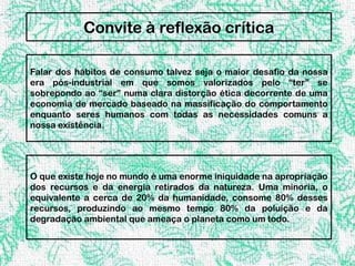 Convite à reflexão crítica

Falar dos hábitos de consumo talvez seja o maior desafio da nossa
era pós-industrial em que somos valorizados pelo “ter” se
sobrepondo ao “ser” numa clara distorção ética decorrente de uma
economia de mercado baseado na massificação do comportamento
enquanto seres humanos com todas as necessidades comuns a
nossa existência.




O que existe hoje no mundo é uma enorme iniquidade na apropriação
dos recursos e da energia retirados da natureza. Uma minoria, o
equivalente a cerca de 20% da humanidade, consome 80% desses
recursos, produzindo ao mesmo tempo 80% da poluição e da
degradação ambiental que ameaça o planeta como um todo.
 