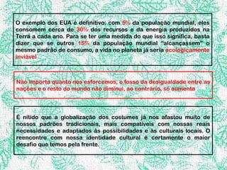 O exemplo dos EUA é definitivo: com 5% da população mundial, eles
consomem cerca de 30% dos recursos e da energia produzidos na
Terra a cada ano. Para se ter uma medida do que isso significa, basta
dizer que se outros 15% da população mundial “alcançassem” o
mesmo padrão de consumo, a vida no planeta já seria ecologicamente
inviável



Não importa quanto nos esforcemos, o fosso da desigualdade entre as
nações e o resto do mundo não diminui, ao contrário, só aumenta




É nítido que a globalização dos costumes já nos afastou muito de
nossos padrões tradicionais, mais compatíveis com nossas reais
necessidades e adaptados às possibilidades e às culturais locais. O
reencontro com nossa identidade cultural é certamente o maior
desafio que temos pela frente.
 