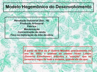 Modelo Hegemônico do Desenvolvimento


     Revolução Industrial (Séc. 18)
         Produção Artesanal
               Fábrica
             Mecanização
        Concentração de renda
  Foco na exploração da mão-de-obra




            A partir do final da 2ª Guerra Mundial, precisamente no
            ano de 1955, o analista de vendas Victor Lebow
            (Governo Eisenhower) articulou a “solução” que se
            tornaria a regra de todo o sistema, quando ele diz que:
 