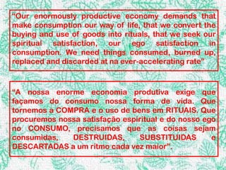 “Our enormously productive economy demands that
make consumption our way of life, that we convert the
buying and use of goods into rituals, that we seek our
spiritual satisfaction, our ego satisfaction in
consumption. We need things consumed, burned up,
replaced and discarded at na ever-accelerating rate”



“A nossa enorme economia produtiva exige que
façamos do consumo nossa forma de vida. Que
tornemos a COMPRA e o uso de bens em RITUAIS. Que
procuremos nossa satisfação espiritual e do nosso ego
no CONSUMO, precisamos que as coisas sejam
consumidas,   DESTRUIDAS,       SUBSTITUIDAS        e
DESCARTADAS a um ritmo cada vez maior”.
 