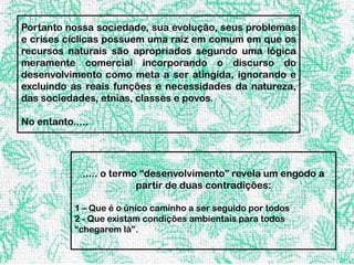 Portanto nossa sociedade, sua evolução, seus problemas
e crises cíclicas possuem uma raiz em comum em que os
recursos naturais são apropriados segundo uma lógica
meramente comercial incorporando o discurso do
desenvolvimento como meta a ser atingida, ignorando e
excluindo as reais funções e necessidades da natureza,
das sociedades, etnias, classes e povos.

No entanto.....




             ..... o termo “desenvolvimento” revela um engodo a
                          partir de duas contradições:

           1 – Que é o único caminho a ser seguido por todos
           2 - Que existam condições ambientais para todos
           “chegarem lá”.
 