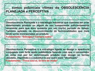 .... somos potenciais vítimas da OBSOLESCÊNCIA
PLANEJADA e PERCEPTIVA .


Obsolescência Planejada é a estratégia industrial que consiste em criar
determinado produto ou algum de seu componente suficientemente
resistente para que dure somente por um (curto) período de tempo.
Também aplicado no desenvolvimento de funcionalidades que mais
tarde serão incorporadas ao produto.
Fundamento: “Estragou? Compra outro!”




Obsolescência Perceptiva é a estratégia ligada ao design e aparência
conjugada com forte apelo publicitário fazendo com que o consumidor
se sinta mal por ter determinado produto cujo design se tornou
obsoleto, impelindo-o a substitui-lo por outro mais “atualizado”
Fundamento: “Troca isso ai, tá fora de moda”
 