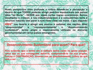 Numa perspectiva mais profunda e crítica difunde-se a percepção e
ideário de que TODOS poderão atingir padrões equiparáveis aos países
ditos “do Norte” – DESDE que sigam certas regras econômicas. Somos
desafiados a crescer, a nos industrializarmos e a consumirmos bens e
recursos naturais sem parar e num ritmo cada vez maior, o que segundo
eles*  nos levaria a atingir aos poucos o patamar das nações ditas
“desenvolvidas”    e    “consequentemente”    o   “desenvolvimento
sustentável”, termo ampla e massivamente utilizado no discurso
governamental em vários países emergentes.




 Desenvolvimento Sustentável para quem? Para quê?
Fica evidente que o termo em si embora tenha caído no gosto popular,
raros são os que conseguem defini-lo, compreendê-lo em sua origem,
função e CONTRADIÇÃO, levando-nos ao questionamento crítico do que
vem a ser .....
 
