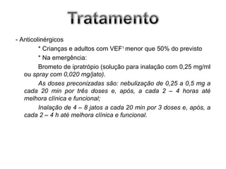 - Anticolinérgicos
         * Crianças e adultos com VEF1 menor que 50% do previsto
         * Na emergência:
         Brometo de ipratrópio (solução para inalação com 0,25 mg/ml
   ou spray com 0,020 mg/jato).
         As doses preconizadas são: nebulização de 0,25 a 0,5 mg a
   cada 20 min por três doses e, após, a cada 2 – 4 horas até
   melhora clínica e funcional;
         Inalação de 4 – 8 jatos a cada 20 min por 3 doses e, após, a
   cada 2 – 4 h até melhora clínica e funcional.
 