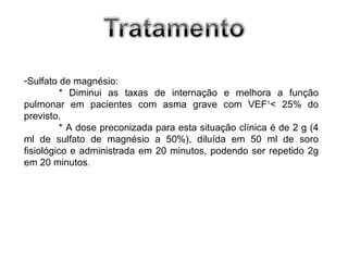 -Sulfato de magnésio:
          * Diminui as taxas de internação e melhora a função
pulmonar em pacientes com asma grave com VEF1< 25% do
previsto.
          * A dose preconizada para esta situação clínica é de 2 g (4
ml de sulfato de magnésio a 50%), diluída em 50 ml de soro
fisiológico e administrada em 20 minutos, podendo ser repetido 2g
em 20 minutos.
 