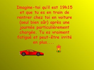 Imagine-toi qu’il est 19h15 et que tu es en train de rentrer chez toi en voiture (seul bien sûr) après une journée particulièrement chargée. Tu es vraiment fatigué et peut-être irrité en plus....   