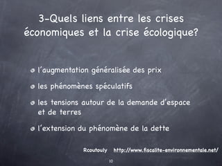 3-Quels liens entre les crises
économiques et la crise écologique?


  l’augmentation généralisée des prix

  les phénomènes spéculatifs

  les tensions autour de la demande d’espace
  et de terres

  l’extension du phénomène de la dette

              Rcoutouly        http://www.ﬁscalite-environnementale.net/

                          10
 