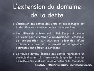 L’extension du domaine
      de la dette
L’explosion des dettes des Etats et des ménages est
la dernière conséquence de la crise écologique.

Les différents acteurs ont utilisé l’emprunt comme
un levier pour chercher à re-dynamiser l’économie.
La prolongation sur plusieurs décennies d’une
croissance atone et de prévisions exagérement
optimistes ont détruit la conﬁance.

Le volume devenu énorme des dettes représente un
obstacle d’autant plus insurmontable que les pénuries
de ressources vont continuer à détruire la conﬁance.
              Rcoutouly        http://www.ﬁscalite-environnementale.net/
                          14
 