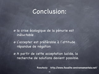 Conclusion:

la crise écologique de la pénurie est
inéluctable

L’accepter est préférable à l’attitude
répandue de négation

A partir de cette acceptation lucide, la
recherche de solutions devient possible.

             Rcoutouly        http://www.ﬁscalite-environnementale.net/
                         15
 