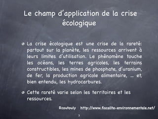 Le champ d’application de la crise
          écologique

La crise écologique est une crise de la rareté:
partout sur la planète, les ressources arrivent à
leurs limites d’utilisation. Le phénomène touche
les océans, les terres agricoles, les terrains
constructibles, les mines de phosphate, d’uranium,
de fer, la production agricole alimentaire, ... et,
bien entendu, les hydrocarbures.

Cette rareté varie selon les territoires et les
ressources.
              Rcoutouly       http://www.ﬁscalite-environnementale.net/
                          3
 