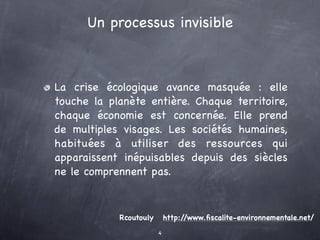 Un processus invisible



La crise écologique avance masquée : elle
touche la planète entière. Chaque territoire,
chaque économie est concernée. Elle prend
de multiples visages. Les sociétés humaines,
habituées à utiliser des ressources qui
apparaissent inépuisables depuis des siècles
ne le comprennent pas.



            Rcoutouly       http://www.ﬁscalite-environnementale.net/
                        4
 