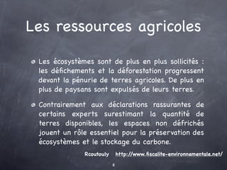 Les ressources agricoles

 Les écosystèmes sont de plus en plus sollicités :
 les déﬁchements et la déforestation progressent
 devant la pénurie de terres agricoles. De plus en
 plus de paysans sont expulsés de leurs terres.

 Contrairement aux déclarations rassurantes de
 certains experts surestimant la quantité de
 terres disponibles, les espaces non défrichés
 jouent un rôle essentiel pour la préservation des
 écosystèmes et le stockage du carbone.
              Rcoutouly       http://www.ﬁscalite-environnementale.net/
                          8
 