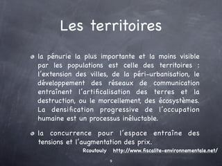 Les territoires
la pénurie la plus importante et la moins visible
par les populations est celle des territoires :
l’extension des villes, de la péri-urbanisation, le
développement des réseaux de communication
entraînent l’artiﬁcalisation des terres et la
destruction, ou le morcellement, des écosystèmes.
La densiﬁcation progressive de l’occupation
humaine est un processus inéluctable.

la concurrence pour l’espace entraîne des
tensions et l’augmentation des prix.
              Rcoutouly       http://www.ﬁscalite-environnementale.net/
                          9
 
