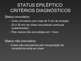 STATUS EPILÉPTICO  CRITÉRIOS DIAGNÓSTICOS Status convulsivo Crise convulsiva com mais de 5 min de duração 20 a 30 min de crises convulsivas contínuas (subentrantes) Pelo menos três convulsões em 1 hora Status não-convulsivo - Crises não-convulsivas sem recuperação da consciência entre as crises 