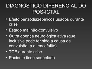 DIAGNÓSTICO DIFERENCIAL DO PÓS-ICTAL Efeito benzodiazepínicos usados durante crise  Estado mal não-convulsivo  Outra doença neurológica ativa (que inclusive pode ter sido a causa da convulsão, p.e. encefalite) TCE durante crise Paciente ficou seqüelado 