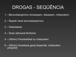 DROGAS - SEQÜÊNCIA 1 – Benzodiazepínico (lorazepam, diazepam, midazolam) 2 – Repetir dose benzodiazepínico 3 – Hidantalizar 4 – Dose adicional fenitoína 5 – (45min) Fenobarbital ou midazolam 6 – (60min) Anestesia geral (tiopental, midazolam, propofol) 
