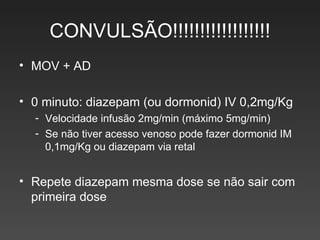 CONVULSÃO!!!!!!!!!!!!!!!!!! MOV + AD 0 minuto: diazepam (ou dormonid) IV 0,2mg/Kg Velocidade infusão 2mg/min (máximo 5mg/min) Se não tiver acesso venoso pode fazer dormonid IM 0,1mg/Kg ou diazepam via retal Repete diazepam mesma dose se não sair com primeira dose 