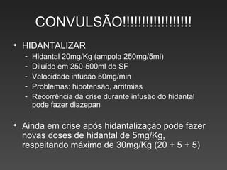 CONVULSÃO!!!!!!!!!!!!!!!!!! HIDANTALIZAR Hidantal 20mg/Kg (ampola 250mg/5ml) Diluído em 250-500ml de SF Velocidade infusão 50mg/min Problemas: hipotensão, arritmias Recorrência da crise durante infusão do hidantal pode fazer diazepan Ainda em crise após hidantalização pode fazer novas doses de hidantal de 5mg/Kg, respeitando máximo de 30mg/Kg (20 + 5 + 5) 