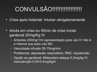 CONVULSÃO!!!!!!!!!!!!!!!!!! Crise após hidantal: Intubar obrigatoriamente Ainda em crise ou 45min de crise iniciar gardenal 20mg/Kg IV Ampolas 200mg/1ml (apresentação para uso IV não é a mesma que para uso IM) Velocidade infusão 50-75mg/min Problemas: depressão respiratória, RNC, hipotensão Opção ao gardenal: Midazolam ataque 0,2mg/kg IV, manutenção 0,05-0,4mg/kg/h  