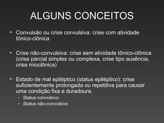 ALGUNS CONCEITOS Convulsão ou crise convulsiva: crise com atividade tônico-clônica Crise não-convulsiva: crise sem atividade tônico-clônica (crise parcial simples ou complexa, crise tipo ausência, crise mioclônica) Estado de mal epiléptico (status epiléptico): crise suficientemente prolongada ou repetitiva para causar uma condição fixa e duradoura. Status convulsivo Status não-convulsivo 