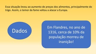 Essa situação levou ao aumento de preços dos alimentos, principalmente do
trigo. Assim, o temor da fome voltou a atacar a Europa.
Dados
Em Flandres, no ano de
1316, cerca de 10% da
população morreu de
inanição!
 