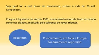 Seja qual for a real causa do movimento, custou a vida de 20 mil
camponeses.
Chegou à Inglaterra no ano de 1381, numa revolta ocorrida tanto no campo
como nas cidades, motivada pela cobrança de novos tributos.
Resultado O movimento, em toda a Europa,
foi duramente reprimido.
 