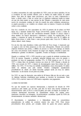 A euforia característica da onda especulativa de 1929, como em outros episódios, foi em
si reveladora de uma escalada efêmera, pois se fundou em ampla criação de capital
fictício. Para além de alguns sinais precursores, que, hora ou outra, evidenciavam a
baixa, a dúvida sobre o salto no escuro que os jogadores realizavam residia no tempo
em que eles iriam manter as suas apostas na alta. Quando a expectativa de curto prazo
acerca do crescimento contínuo do valor da cotação das ações ordinárias estremecesse,
os papéis passariam a ser vendidos em volumes cada vez maiores. Cotações em declínio
seriam a nova realidade.
Esse foi o desfecho do élan especulativo de 1929. O primeiro dia de pânico em Wall
Street foi a chamada Quinta-Feira Negra (24/10/1929), quando ocorreu a venda de
12.894.650 ações que quase não encontraram demanda, fazendo os preços caírem a
níveis inéditos. Os bancos intervieram e debelaram a queda. Na segunda-feira, 28 de
outubro, a trajetória de queda foi retomada, e na terça-feira cerca de 33 milhões de
títulos foram postos à venda frente a uma procura quase nula. Cerca de 15 bilhões de
dólares tinham virado fumaça.
Foi um dos dias mais dramáticos vividos pela Bolsa de Nova Iorque. A depressão que
se seguiu à crise da bolsa perpassou os três anos subsequentes. Durante esse período
empresas fecharam suas portas, e milhões de pessoas se viram sem emprego, na maioria
das vezes sem proteção social, incapazes de pagar seus aluguéis, reduzidas à espera das
distribuições gratuitas de alimentos e agasalhos, levadas ao despejo e à mendicidade.
Quando se confronta 1932 e 1929, percebe-se que a queda da atividade econômica dos
EUA foi enorme. Enquanto a produção industrial diminuiu para cerca da metade, a
produção de bens de equipamento encolheu 75%. O PNB reduziu-se em 1/3. Só em
1937 o volume físico da produção retornou aos níveis de 1929. Durante a década de
1930, com exceção de 1937, o número de desempregados nunca ficou abaixo dos oito
milhões. Em 1933, 1/4 da força de trabalho estadunidense estava desocupada. O salário
médio na indústria caiu pela metade. Grandes contingentes populacionais
perambulavam de cidade em cidade buscando qualquer tarefa em troca de salários
baixíssimos ou até mesmo de um prato de comida.
Em 1932, no auge da depressão, uma média de 40 bancos falia por dia em todo o país.
As falências bancárias contribuíram para paralisar as decisões de investimento. Entre
1929 e 1932, a incrível marca de 5.096 bancos suspendeu seus pagamentos.
A CRISE NO MUNDO
No que diz respeito aos aspectos internacionais, a depressão da década de 1930
espraiou-se pelo mundo, por um lado, pelo fato de haver uma enorme assimetria de
desenvolvimento entre os EUA e o resto do globo, por outro, em função da restrição do
comércio internacional decorrente do repatriamento maciço dos capitais norte-
americanos investidos no estrangeiro, do protecionismo ascendente a partir de 1930 e do
desmoronamento do sistema monetário internacional.
O discernimento, o regionalismo e o bilateralismo foram as características
preponderantes da política de comércio exterior dos anos 1930. Parte desses
procedimentos ficou patente, por exemplo, diante da queda dos preços agrícolas,
 