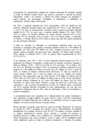 consequência da superprodução originada do aumento substancial da produção mundial
ao longo da Primeira Grande Guerra, que passou a pressionar o mercado na década
subsequente. Frente a tal contexto, a maioria dos países protegeu sua agricultura e
tentou exportar seu desemprego, restringindo as importações e estimulando as
exportações. Vejamos alguns dados gerais.
Em 1929, a produção industrial dos EUA correspondia a 45% da mundial (as três
potências industriais européias juntas eram responsáveis por 28%), e suas importações,
a 12,5%. No bojo do esmorecimento econômico geral, a queda da produção industrial
mundial foi de 37%, ao passo que o comércio mundial diminuiu 25%. Entre 1929 e
1933, os preços de atacado, definidos em moeda nacional, baixaram 32% na Grã-
Bretanha, 34% na Alemanha, 38% na França e 42% nos Estados Unidos. A Alemanha,
o Canadá e a Polônia, além dos EUA, foram os países que mais forte queda enfrentaram
em suas produções industriais.
A título de exemplo, na Alemanha, os investimentos industriais feitos em novas
instalações e reposições pelas grandes sociedades anônimas baixou de 1.168 milhões de
Reichmarks em 1929 para 522 milhões em 1931. Também ocorreram, como era de
esperar, quedas acentuadas nos preços das ações industriais. No Reino Unido, França e
EUA, quando se confronta 1929 e 1931, as quedas foram respectivamente de 45%,
55,7% e 59,7%.
Já na Alemanha, entre 1927 e 1931 as ações industriais sofreram queda de 61,7%. A
progressão das falências acompanhou a queda geral da atividade econômica. Enquanto o
índice de falências (1928 = 100) foi, em 1930, de 11% na França, 17% na Itália e 19%
nos EUA, na Alemanha ele chegou a 42%. O excedente da balança comercial dos EUA
desabou de 1.440 milhões de dólares, em 1928, para 357 milhões em 1933. A partir de
1934, os déficits na balança comercial foram recorrentes. O valor do comércio da
Europa (menos URSS) com o resto do mundo, por sua vez, também teve quedas
expressivas. Suas importações, que em 1928 eram de 32,38 bilhões de dólares ouro de
1934, caíram em 1935 para 11,67 bilhões de dólares ouro de 1934. Já suas exportações,
no mesmo período, tombaram de 25,7 para 9,09 bilhões de dólares ouro de 1934.
Sobretudo os países mais pobres sofreram a queda do preço das commodities que
exportavam, o que acarretou desvalorizações em série. Na América Latina, a depressão
nos EUA, principal mercado consumidor de suas matériasprimas, fez com que suas
exportações diminuíssem mais de 40%, além de interromper o fluxo de investimentos e
produtos estrangeiros.
A consequência dessa nova conjuntura foi o enfraquecimento dos grupos dominantes e
uma temporada de golpes militares em quase todos os países. Uma das características
marcantes da Grande Depressão foi a diferença na intensidade com que os países foram
atingidos, tal como se pode observar no quadro abaixo.
Resta responder à pergunta: quais foram as causas da Grande Depressão? No decorrer
da década de 1920 a produção por operário cresceu substancialmente. Na indústria
manufatureira, por exemplo, elevou-se cerca de 43%. No entanto, os preços, incluídos aí
os salários, mantiveram-se estáveis. Nesse contexto, a restrição do consumo da
população passou a conflitar com a tendência de a produção capitalista desenvolver de
forma desmesurada suas forças produtivas. Como o salário real do trabalhador médio
sofreu significativa queda ao longo do período considerado, a demanda foi pautada,
 