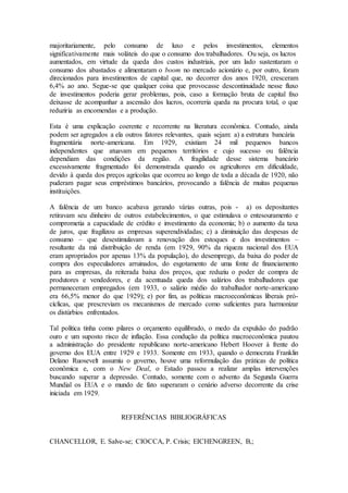 majoritariamente, pelo consumo de luxo e pelos investimentos, elementos
significativamente mais voláteis do que o consumo dos trabalhadores. Ou seja, os lucros
aumentados, em virtude da queda dos custos industriais, por um lado sustentaram o
consumo dos abastados e alimentaram o boom no mercado acionário e, por outro, foram
direcionados para investimentos de capital que, no decorrer dos anos 1920, cresceram
6,4% ao ano. Segue-se que qualquer coisa que provocasse descontinuidade nesse fluxo
de investimentos poderia gerar problemas, pois, caso a formação bruta de capital fixo
deixasse de acompanhar a ascensão dos lucros, ocorreria queda na procura total, o que
reduziria as encomendas e a produção.
Esta é uma explicação coerente e recorrente na literatura econômica. Contudo, ainda
podem ser agregados a ela outros fatores relevantes, quais sejam: a) a estrutura bancária
fragmentária norte-americana. Em 1929, existiam 24 mil pequenos bancos
independentes que atuavam em pequenos territórios e cujo sucesso ou falência
dependiam das condições da região. A fragilidade desse sistema bancário
excessivamente fragmentado foi demonstrada quando os agricultores em dificuldade,
devido à queda dos preços agrícolas que ocorreu ao longo de toda a década de 1920, não
puderam pagar seus empréstimos bancários, provocando a falência de muitas pequenas
instituições.
A falência de um banco acabava gerando várias outras, pois - a) os depositantes
retiravam seu dinheiro de outros estabelecimentos, o que estimulava o entesouramento e
comprometia a capacidade de crédito e investimento da economia; b) o aumento da taxa
de juros, que fragilizou as empresas superendividadas; c) a diminuição das despesas de
consumo – que desestimulavam a renovação dos estoques e dos investimentos –
resultante da má distribuição de renda (em 1929, 90% da riqueza nacional dos EUA
eram apropriados por apenas 13% da população), do desemprego, da baixa do poder de
compra dos especuladores arruinados, do esgotamento de uma fonte de financiamento
para as empresas, da reiterada baixa dos preços, que reduziu o poder de compra de
produtores e vendedores, e da acentuada queda dos salários dos trabalhadores que
permaneceram empregados (em 1933, o salário médio do trabalhador norte-americano
era 66,5% menor do que 1929); e) por fim, as políticas macroeconômicas liberais pró-
cíclicas, que prescreviam os mecanismos de mercado como suficientes para harmonizar
os distúrbios enfrentados.
Tal política tinha como pilares o orçamento equilibrado, o medo da expulsão do padrão
ouro e um suposto risco de inflação. Essa condução da política macroeconômica pautou
a administração do presidente republicano norte-americano Hebert Hoover à frente do
governo dos EUA entre 1929 e 1933. Somente em 1933, quando o democrata Franklin
Delano Ruosevelt assumiu o governo, houve uma reformulação das práticas de política
econômica e, com o New Deal, o Estado passou a realizar amplas intervenções
buscando superar a depressão. Contudo, somente com o advento da Segunda Guerra
Mundial os EUA e o mundo de fato superaram o cenário adverso decorrente da crise
iniciada em 1929.
REFERÊNCIAS BIBLIOGRÁFICAS
CHANCELLOR, E. Salve-se; CIOCCA, P. Crisis; EICHENGREEN, B,;
 
