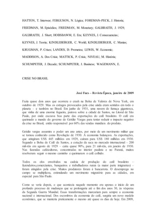 HATTON, T. Interwar; FERGUSON, N. Lógica; FOREMAN-PECK, J. Historia;
FRIEDMAN, M. Episódios; FRIEDMAN, M. Monetary; GALBRAITH, J. 1929;
GALBRAITH, J. Short; HOBSBAWM, E. Era; KEYNES, J. Consecuencias;
KEYNES, J. Teoria; KINDLEBERGER, C. World; KINDLEBERGER, C. Manias;
KRUGMAN, P. Crises; LANDES, D. Prometeu; LEWIS, W. Economic;
MADDISON, A. Dos Crisis; MATTICK, P. Crisis; NIVEAU, M. História;
SCHUMPETER, J. Decade; SCHUMPETER, J. Business; WAGEMANN, E.
CRISE NO BRASIL
José Fucs – Revista Época, janeiro de 2009
Fazia quase dois anos que ocorrera o crash na Bolsa de Valores de Nova York, em
outubro de 1929. Mas os estragos provocados pela crise ainda eram sentidos em todo o
planeta – e também no Brasil. Em junho de 1931, uma nuvem de fumaça gigantesca,
que vinha de uma enorme fogueira, pairava sobre a cidade de Santos, no Litoral de São
Paulo, por onde escoava boa parte das exportações do café brasileiro. O café era
queimado a mando do governo de Getúlio Vargas para tentar reduzir o impacto negativo
da crise no Brasil, então responsável por 60% das vendas mundiais do produto.
Getulio vargas assumira o poder um ano antes, por meio de um movimento militar que
se tornou conhecido como Revolução de 1930. A economia balançava. As exportações,
que atingiram US$ 445 milhões em 1929, caíram para US$ 180 milhões em 1930.
Segundo a Bolsa de Café de Santos, a cotação da saca no mercado internacional – 200
mil-réis em agosto de 1929 – caíra quase 90%, para 21 mil-réis, em janeiro de 1930.
Nas fazendas cafeicultoras, concentradas no interior paulista e no Paraná, muitos
resolveram seguir o mesmo caminho e queimaram o café colhido.
Todos os elos envolvidos na cadeia de produção do café brasileiro –
fazendeiros,comerciantes, banqueiros e trabalhadores rurais (a maior parte imigrantes) –
foram atingidos pela crise. Muitos produtores foram à bancarrota. O desemprego no
campo se multiplicou, estimulando um movimento migratório para as cidades, em
especial para São Paulo.
Como se veria depois, o que acontecia naquele momento era apenas o início de um
profundo processo de mudanças que se prolongaria até o fim dos anos 30, às vésperas
da Segunda Guerra Mundial. Essas transformações marcariam para sempre a economia
nacional e internacional. Dos escombros da economia do café, surgiria um novo modelo
econômico, que se manteria praticamente o mesmo até quase os dias de hoje. Em 2009,
 