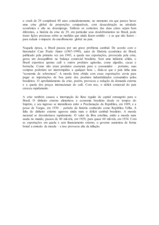 o crash de 29 completará 80 anos coincidentemente, no momento em que parece haver
uma crise global de proporções comparáveis, com desaceleração na atividade
econômica e alta no desemprego. Embora os contextos das duas crises sejam bem
diferentes, a história da crise de 29, em particular seus desdobramentos no Brasil, pode
trazer lições preciosas sobre as medidas que ainda fazem sentido – e as que não fazem –
para reduzir o impacto do encolhimento global no país.
Naquela época, o Brasil passou por um grave problema cambial. De acordo com o
historiador Caio Prado Júnior (1907-1990), autor de História econômica do Brasil,
publicado pela primeira vez em 1945, a queda nas exportações, provocada pela crise,
gerou um desequilíbrio na balança comercial brasileira. Sem uma indústria sólida, o
Brasil exportava apenas café e outros produtos agrícolas, como algodão, cacau e
borracha. Como não eram produtos essenciais para o consumidor – portanto, suas
compras poderiam ser interrompidas a qualquer hora -, dizia-se que o país tinha uma
“economia de sobremesa”. A moeda forte obtida com essas exportações servia para
pagar as importações de boa parte dos produtos industrializados consumidos pelos
brasileiros. O aprofundamento da crise, porém, provocou a redução da demanda externa
e a queda dos preços internacionais do café. Com isso, o déficit comercial do país
cresceu rapidamente.
A crise também causou a interrupção do fluxo regular de capital estrangeiro para o
Brasil. O dinheiro externo alimentava a economia brasileira desde os tempos do
Império, e seu ingresso se intensificara entre a Proclamação da República, em 1889, e a
posse de Vargas, em 1930 – período da história conhecido como República Velha. A
falta do dinheiro externo agravou ainda mais o déficit cambial brasileiro. A moeda
nacional se desvalorizava rapidamente. O valor da libra esterlina, então a moeda mais
usada no mundo, passou de 40 mil-réis, em 1929, para quase 60 mil-réis, em 1934. Com
as exportações em queda e sem financiamento externo, o governo aumentou de forma
brutal a emissão de moeda – e isso provocou alta da inflação.
 