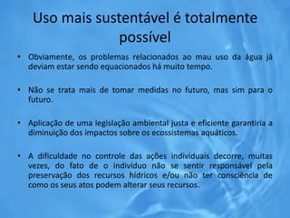 Uso mais sustentável é totalmente
possível
• Obviamente, os problemas relacionados ao mau uso da água já
deviam estar sendo equacionados há muito tempo.
• Não se trata mais de tomar medidas no futuro, mas sim para o
futuro.
• Aplicação de uma legislação ambiental justa e eficiente garantiria a
diminuição dos impactos sobre os ecossistemas aquáticos.
• A dificuldade no controle das ações individuais decorre, muitas
vezes, do fato de o indivíduo não se sentir responsável pela
preservação dos recursos hídricos e/ou não ter consciência de
como os seus atos podem alterar seus recursos.
 