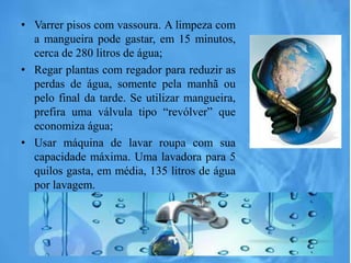 • Varrer pisos com vassoura. A limpeza com
a mangueira pode gastar, em 15 minutos,
cerca de 280 litros de água;
• Regar plantas com regador para reduzir as
perdas de água, somente pela manhã ou
pelo final da tarde. Se utilizar mangueira,
prefira uma válvula tipo “revólver” que
economiza água;
• Usar máquina de lavar roupa com sua
capacidade máxima. Uma lavadora para 5
quilos gasta, em média, 135 litros de água
por lavagem.
 