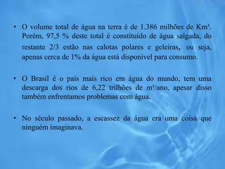 • O volume total de água na terra é de 1.386 milhões de Km³.
Porém, 97,5 % deste total é constituído de água salgada, do
restante 2/3 estão nas calotas polares e geleiras, ou seja,
apenas cerca de 1% da água está disponível para consumo.
• O Brasil é o país mais rico em água do mundo, tem uma
descarga dos rios de 6,22 trilhões de m³/ano, apesar disso
também enfrentamos problemas com água.
• No século passado, a escassez da água era uma coisa que
ninguém imaginava.
 