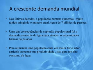 A crescente demanda mundial
• Nas últimas décadas, a população humana aumentou muito
rápido atingindo o número atual, cerca de 7 bilhões de pessoas.
• Uma das consequências da explosão populacional foi a
demanda crescente de água para atender as necessidades
básicas da pessoas.
• Para alimentar uma população cada vez maior fez o setor
agrícola aumentar sua produtividade , isso gera um alto
consumo de água.
 