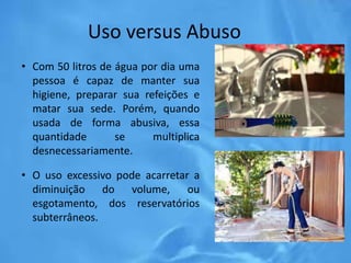 Uso versus Abuso
• Com 50 litros de água por dia uma
pessoa é capaz de manter sua
higiene, preparar sua refeições e
matar sua sede. Porém, quando
usada de forma abusiva, essa
quantidade se multiplica
desnecessariamente.
• O uso excessivo pode acarretar a
diminuição do volume, ou
esgotamento, dos reservatórios
subterrâneos.
 