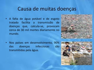 Causa de muitas doenças
• A falta de água potável e de esgoto
tratado facilita a transmissão de
doenças que, calcula-se, provocam
cerca de 30 mil mortes diariamente no
mundo.
• Nos países em desenvolvimento, 90%
das doenças infecciosas são
transmitidas pela água.
 