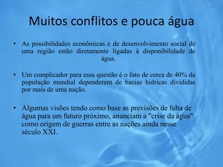 Muitos conflitos e pouca água
• As possibilidades econômicas e de desenvolvimento social de
uma região estão diretamente ligadas à disponibilidade de
água.
• Um complicador para essa questão é o fato de cerca de 40% da
população mundial dependerem de bacias hídricas divididas
por mais de uma nação.
• Algumas visões tendo como base as previsões de falta de
água para um futuro próximo, anunciam a "crise da água"
como origem de guerras entre as nações ainda nesse
século XXI.
 