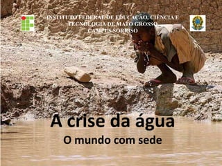 INSTITUTO FEDERAL DE EDUCAÇÃO, CIÊNCIA E
TECNOLOGIA DE MATO GROSSO
CAMPUS SORRISO
A crise da água
O mundo com sede
 
