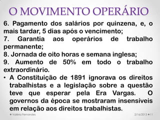 O MOVIMENTO OPERÁRIO
6. Pagamento dos salários por quinzena, e, o
mais tardar, 5 dias após o vencimento;
7. Garantia aos operários de trabalho
permanente;
8. Jornada de oito horas e semana inglesa;
9. Aumento de 50% em todo o trabalho
extraordinário.
• A Constituição de 1891 ignorava os direitos
  trabalhistas e a legislação sobre a questão
  teve que esperar pela Era Vargas.         O
  governos da época se mostraram insensíveis
  em relação aos direitos trabalhistas.
  Valéria Fernandes                    2/16/2013   11
 