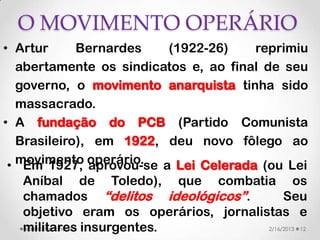 O MOVIMENTO OPERÁRIO
• Artur      Bernardes   (1922-26)     reprimiu
   abertamente os sindicatos e, ao final de seu
   governo, o movimento anarquista tinha sido
   massacrado.
• A fundação do PCB (Partido Comunista
   Brasileiro), em 1922, deu novo fôlego ao
 • movimento operário. a Lei Celerada (ou Lei
    Em 1927, aprovou-se
   Aníbal de Toledo), que combatia os
   chamados “delitos ideológicos”.          Seu
   objetivo eram os operários, jornalistas e
   militares insurgentes.
   Valéria Fernandes                   2/16/2013 12
 