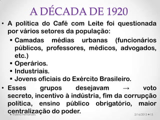 A DÉCADA DE 1920
• A política do Café com Leite foi questionada
  por vários setores da população:
    Camadas médias urbanas (funcionários
     públicos, professores, médicos, advogados,
     etc.)
    Operários.
    Industriais.
    Jovens oficiais do Exército Brasileiro.
• Esses               grupos desejavam   →         voto
  secreto, incentivo à indústria, fim da corrupção
  política, ensino público obrigatório, maior
  centralização do poder.
    Valéria Fernandes                        2/16/2013 13
 