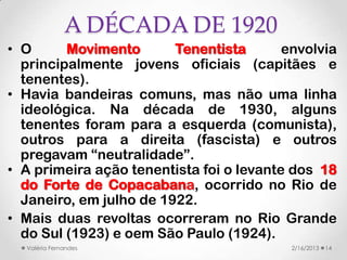 A DÉCADA DE 1920
• O      Movimento       Tenentista       envolvia
  principalmente jovens oficiais (capitães e
  tenentes).
• Havia bandeiras comuns, mas não uma linha
  ideológica. Na década de 1930, alguns
  tenentes foram para a esquerda (comunista),
  outros para a direita (fascista) e outros
  pregavam “neutralidade”.
• A primeira ação tenentista foi o levante dos 18
  do Forte de Copacabana, ocorrido no Rio de
  Janeiro, em julho de 1922.
• Mais duas revoltas ocorreram no Rio Grande
  do Sul (1923) e oem São Paulo (1924).
  Valéria Fernandes                        2/16/2013   14
 