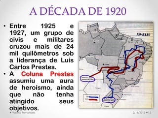 A DÉCADA DE 1920
• Entre      1925      e
  1927, um grupo de
  civis   e    militares
  cruzou mais de 24
  mil quilômetros sob
  a liderança de Luís
  Carlos Prestes.
• A Coluna Prestes
  assumiu uma aura
  de heroísmo, ainda
  que     não     tenha
  atingido          seus
  objetivos.
  Valéria Fernandes              2/16/2013   15
 